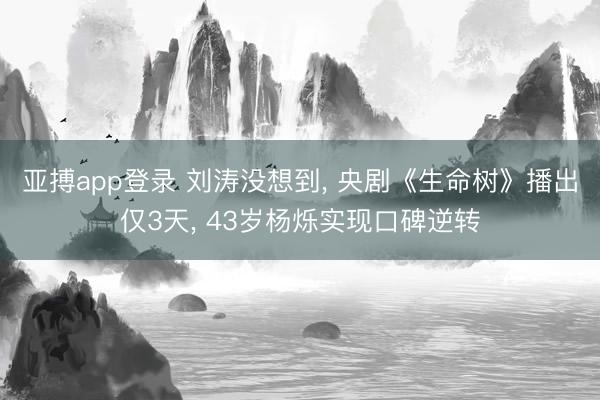 亚搏app登录 刘涛没想到， 央剧《生命树》播出仅3天， 43岁杨烁实现口碑逆转