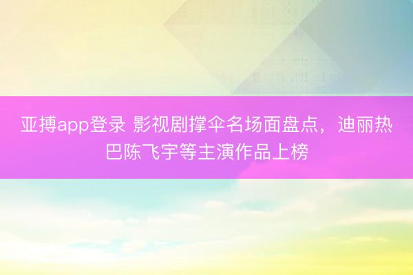 亚搏app登录 影视剧撑伞名场面盘点，迪丽热巴陈飞宇等主演作品上榜