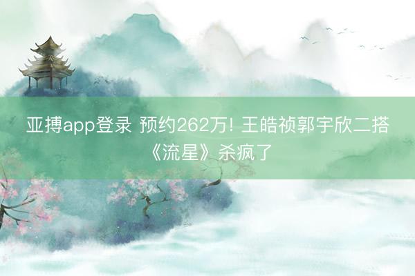 亚搏app登录 预约262万! 王皓祯郭宇欣二搭《流星》杀疯了