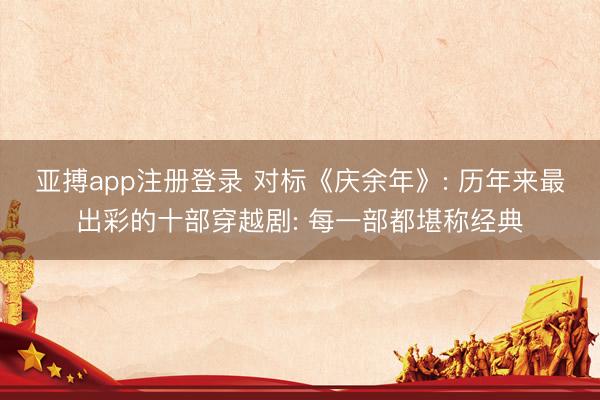 亚搏app注册登录 对标《庆余年》: 历年来最出彩的十部穿越剧: 每一部都堪称经典