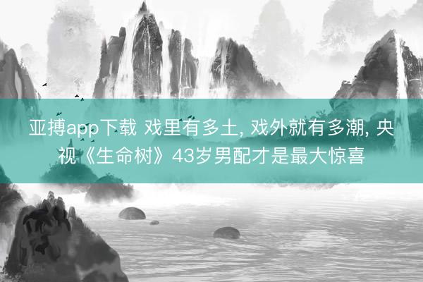 亚搏app下载 戏里有多土， 戏外就有多潮， 央视《生命树》43岁男配才是最大惊喜