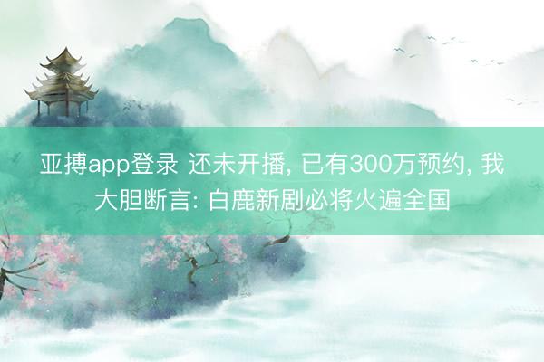 亚搏app登录 还未开播， 已有300万预约， 我大胆断言: 白鹿新剧必将火遍全国