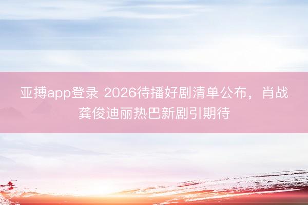 亚搏app登录 2026待播好剧清单公布，肖战龚俊迪丽热巴新剧引期待