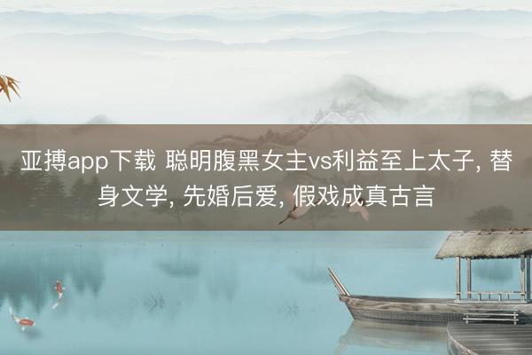 亚搏app下载 聪明腹黑女主vs利益至上太子， 替身文学， 先婚后爱， 假戏成真古言