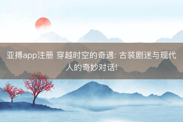 亚搏app注册 穿越时空的奇遇: 古装剧迷与现代人的奇妙对话!