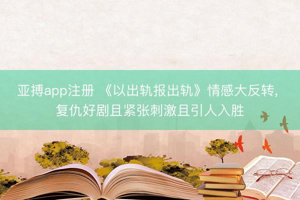 亚搏app注册 《以出轨报出轨》情感大反转， 复仇好剧且紧张刺激且引人入胜