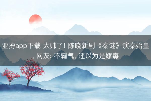 亚搏app下载 太帅了! 陈晓新剧《秦谜》演秦始皇， 网友: 不霸气， 还以为是嫪毐