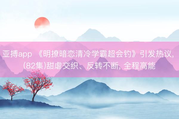 亚搏app 《明撩暗恋清冷学霸超会钓》引发热议， (82集)甜虐交织、反转不断， 全程高能