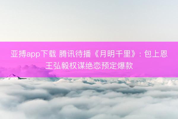 亚搏app下载 腾讯待播《月明千里》: 包上恩王弘毅权谋绝恋预定爆款