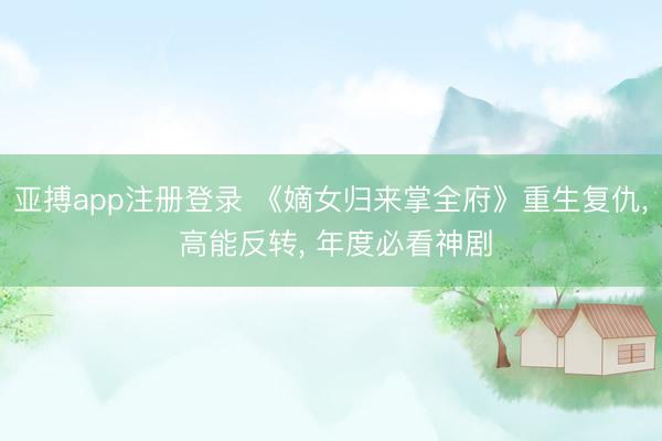 亚搏app注册登录 《嫡女归来掌全府》重生复仇， 高能反转， 年度必看神剧