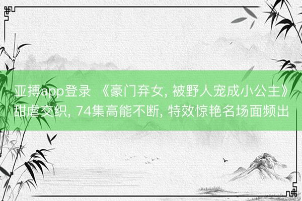亚搏app登录 《豪门弃女， 被野人宠成小公主》甜虐交织， 74集高能不断， 特效惊艳名场面频出