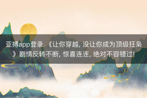 亚搏app登录 《让你穿越， 没让你成为顶级狂枭》剧情反转不断， 惊喜连连， 绝对不容错过!
