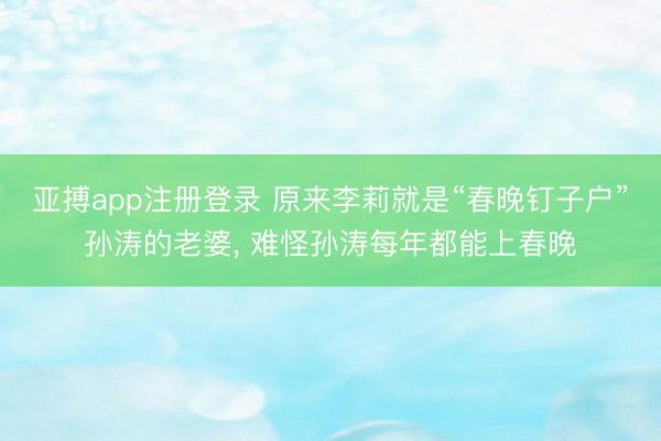 亚搏app注册登录 原来李莉就是“春晚钉子户”孙涛的老婆， 难怪孙涛每年都能上春晚