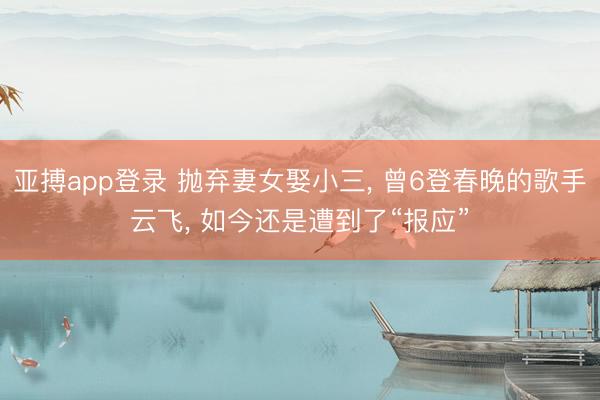 亚搏app登录 抛弃妻女娶小三， 曾6登春晚的歌手云飞， 如今还是遭到了“报应”