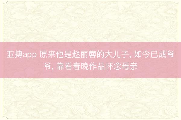 亚搏app 原来他是赵丽蓉的大儿子， 如今已成爷爷， 靠看春晚作品怀念母亲