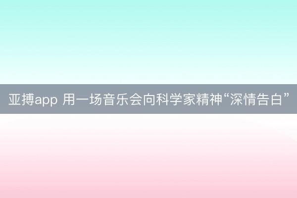 亚搏app 用一场音乐会向科学家精神“深情告白”