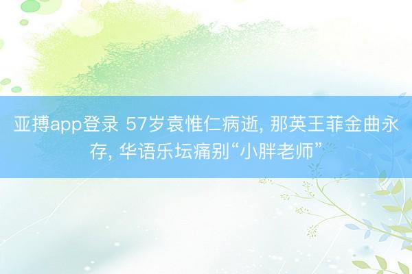 亚搏app登录 57岁袁惟仁病逝， 那英王菲金曲永存， 华语乐坛痛别“小胖老师”