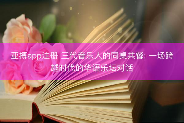 亚搏app注册 三代音乐人的同桌共餐: 一场跨越时代的华语乐坛对话