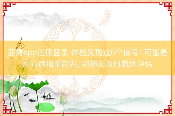亚搏app注册登录 体检发现这6个信号! 可能是冠心病加重前兆, 别拖延及时就医评估