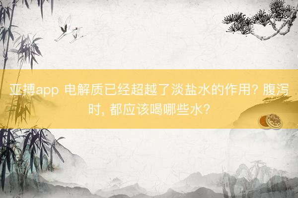 亚搏app 电解质已经超越了淡盐水的作用? 腹泻时， 都应该喝哪些水?
