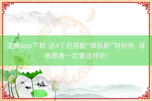 亚搏app下载 这4个药搭配“降肌酐”特别快, 肾病患者一定要这样吃!
