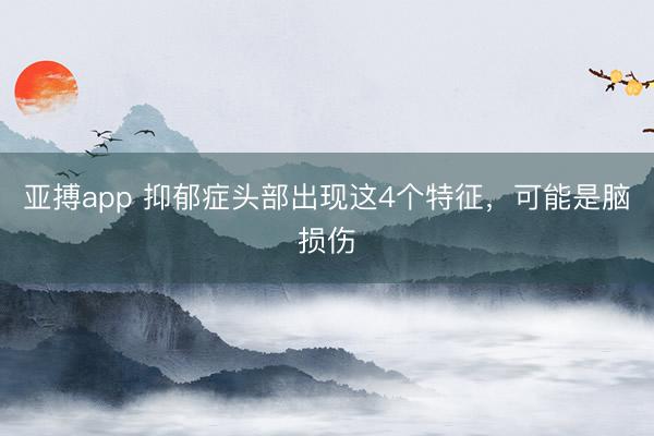 亚搏app 抑郁症头部出现这4个特征，<a href=