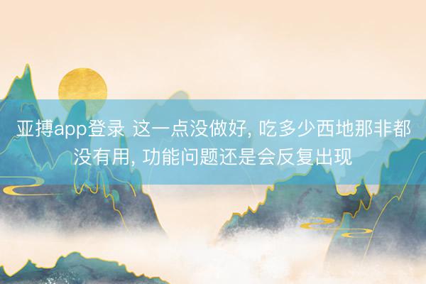 亚搏app登录 这一点没做好， 吃多少西地那非都没有用， 功能问题还是会反复出现