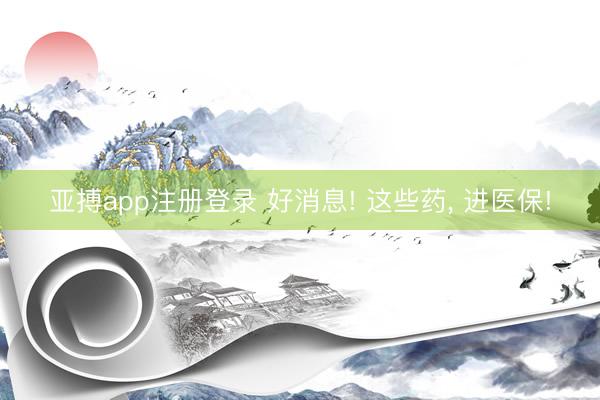 亚搏app注册登录 好消息! 这些药， 进医保!