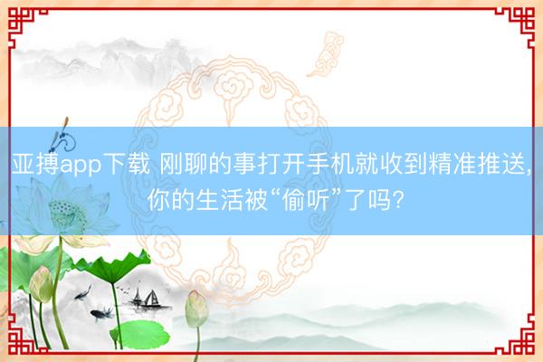 亚搏app下载 刚聊的事打开手机就收到精准推送， 你的生活被“偷听”了吗?