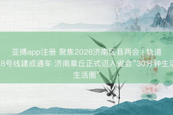 亚搏app注册 聚焦2026济南区县两会 | 轨道交通8号线建成通车 济南章丘正式迈入省会“30分钟生活圈”