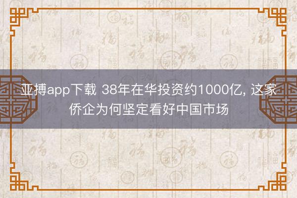 亚搏app下载 38年在华投资约1000亿， 这家侨企为何坚定看好中国市场