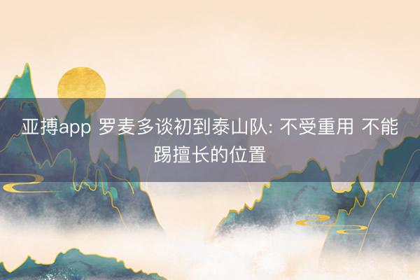 亚搏app 罗麦多谈初到泰山队: 不受重用 不能踢擅长的位置