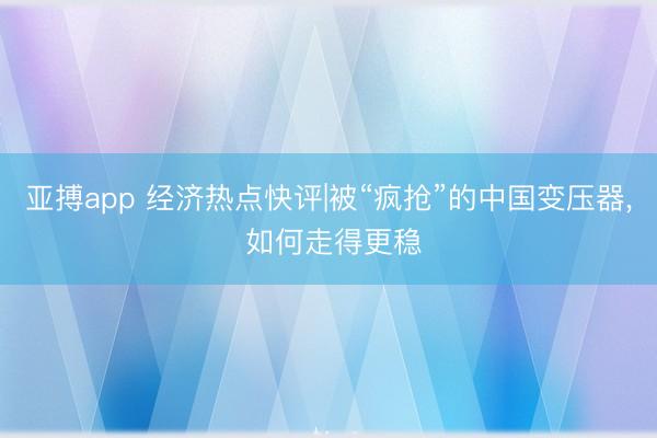 亚搏app 经济热点快评|被“疯抢”的中国变压器， 如何走得更稳