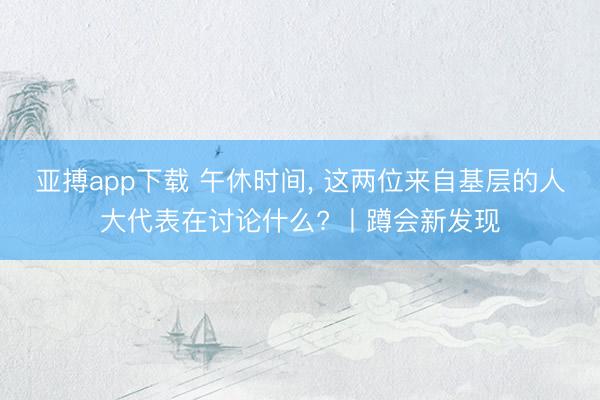 亚搏app下载 午休时间， 这两位来自基层的人大代表在讨论什么? 丨蹲会新发现