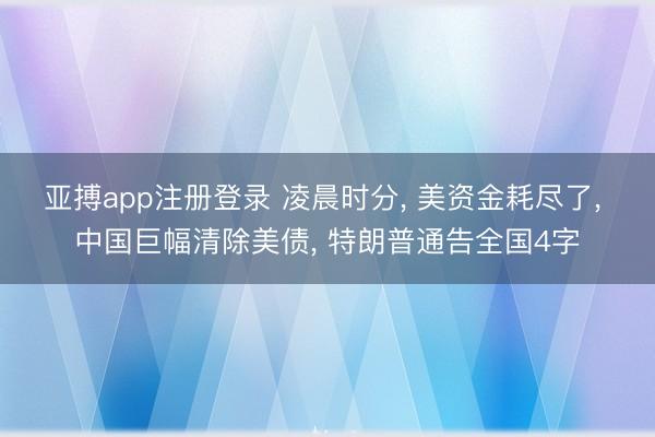 亚搏app注册登录 凌晨时分， 美资金耗尽了， 中国巨幅清除美债， 特朗普通告全国4字