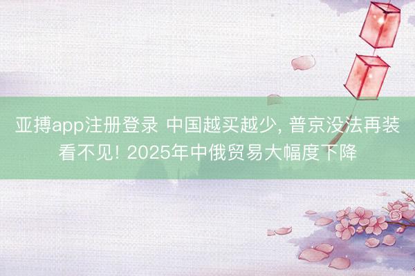 亚搏app注册登录 中国越买越少， 普京没法再装看不见! 2025年中俄贸易大幅度下降