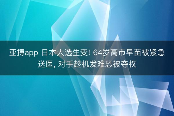 亚搏app 日本大选生变! 64岁高市早苗被紧急送医， 对手趁机发难恐被夺权