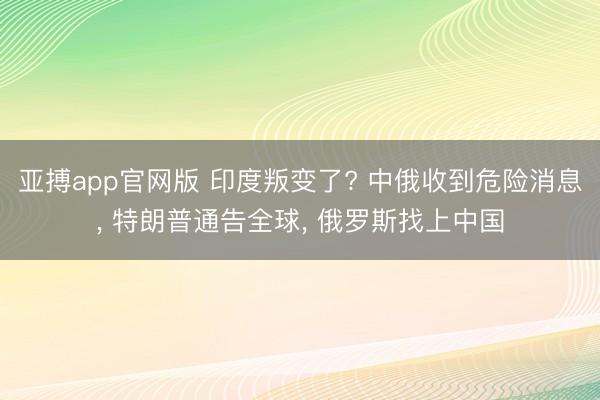 亚搏app官网版 印度叛变了? 中俄收到危险消息， 特朗普通告全球， 俄罗斯找上中国
