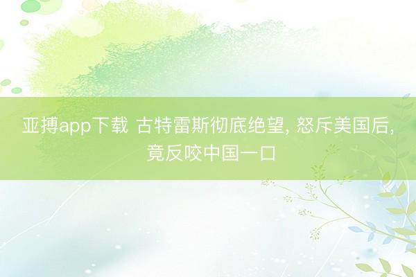 亚搏app下载 古特雷斯彻底绝望, 怒斥美国后, 竟反咬中国一口