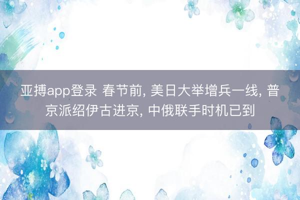 亚搏app登录 春节前， 美日大举增兵一线， 普京派绍伊古进京， 中俄联手时机已到