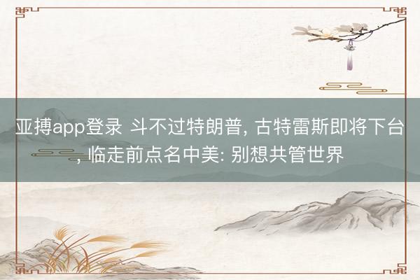 亚搏app登录 斗不过特朗普, 古特雷斯即将下台, 临走前点名中美: 别想共管世界