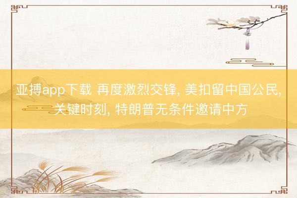 亚搏app下载 再度激烈交锋， 美扣留中国公民， 关键时刻， 特朗普无条件邀请中方