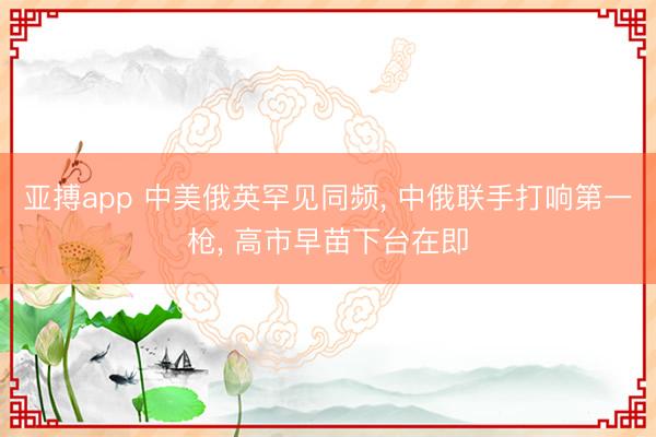 亚搏app 中美俄英罕见同频， 中俄联手打响第一枪， 高市早苗下台在即