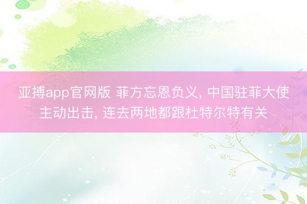 亚搏app官网版 菲方忘恩负义， 中国驻菲大使主动出击， 连去两地都跟杜特尔特有关