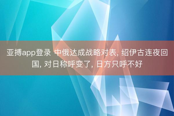 亚搏app登录 中俄达成战略对表， 绍伊古连夜回国， 对日称呼变了， 日方只呼不好