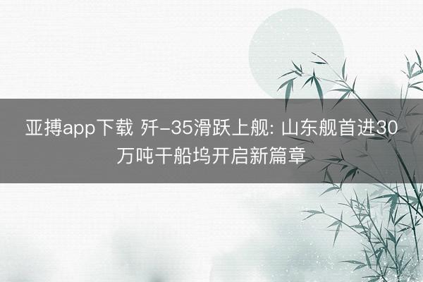 亚搏app下载 歼-35滑跃上舰: 山东舰首进30万吨干船坞开启新篇章
