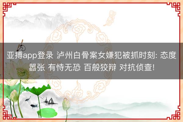 亚搏app登录 泸州白骨案女嫌犯被抓时刻: 态度嚣张 有恃无恐 百般狡辩 对抗侦查!