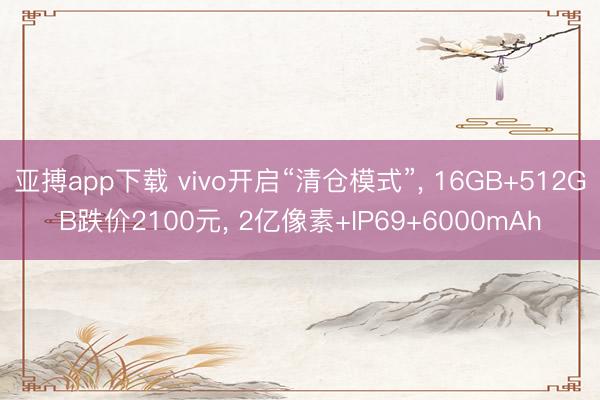 亚搏app下载 vivo开启“清仓模式”， 16GB+512GB跌价2100元， 2亿像素+IP69+6000mAh