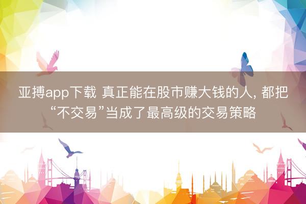 亚搏app下载 真正能在股市赚大钱的人， 都把“不交易”当成了最高级的交易策略