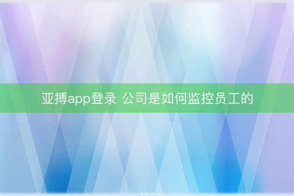 亚搏app登录 公司是如何监控员工的